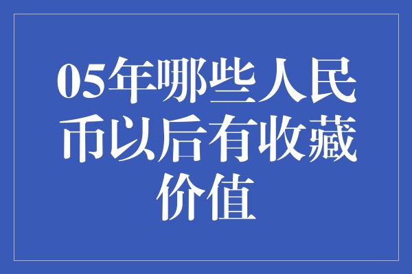 05年哪些人民币以后有收藏价值