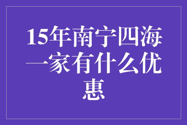 15年南宁四海一家有什么优惠