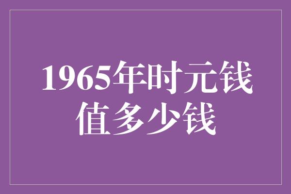 1965年时元钱值多少钱