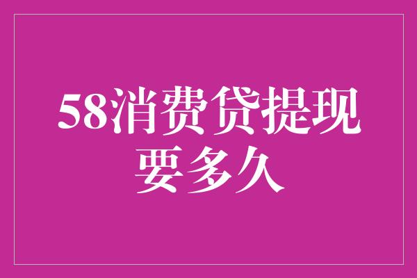 58消费贷提现要多久