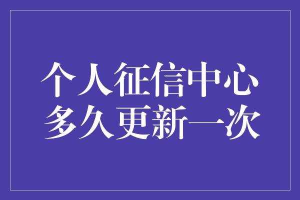 个人征信中心多久更新一次