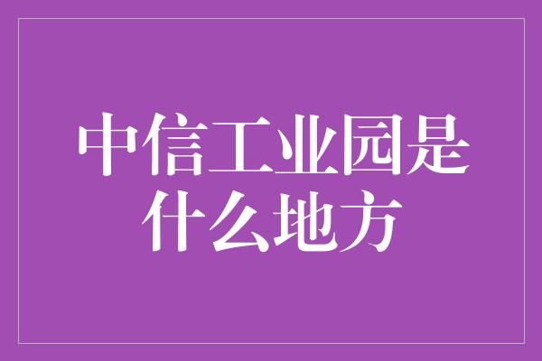 中信工业园是什么地方