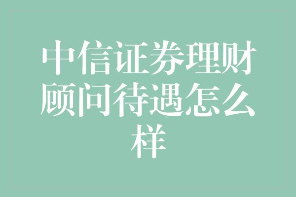 中信证券理财顾问待遇怎么样