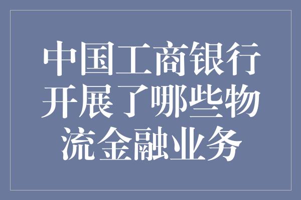 中国工商银行开展了哪些物流金融业务