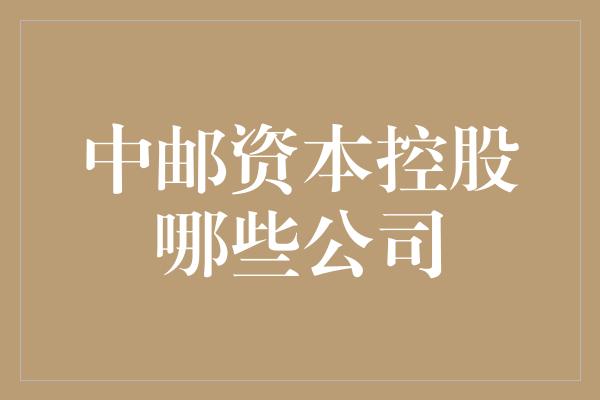 中邮资本控股哪些公司