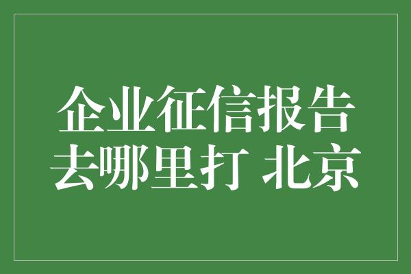 企业征信报告去哪里打 北京