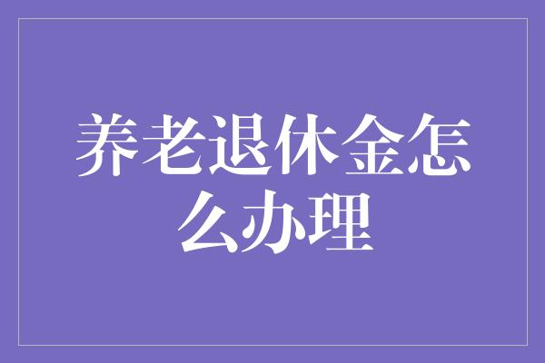 养老退休金怎么办理