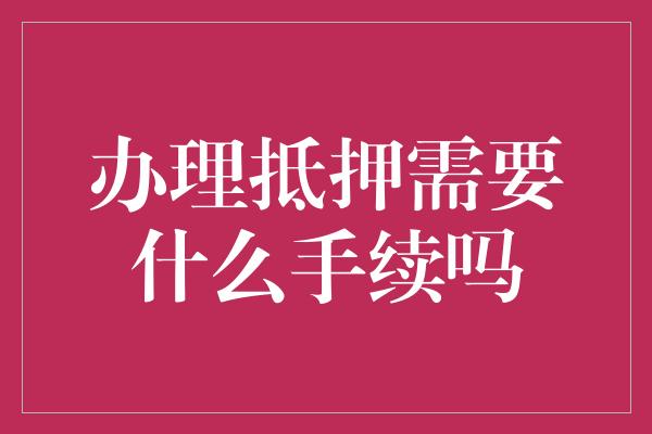 办理抵押需要什么手续吗