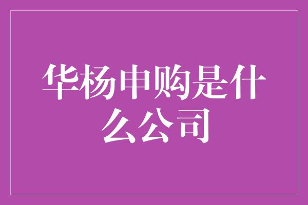 华杨申购是什么公司