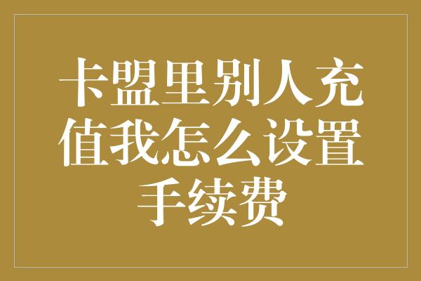 卡盟里别人充值我怎么设置手续费