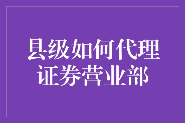 县级如何代理证券营业部