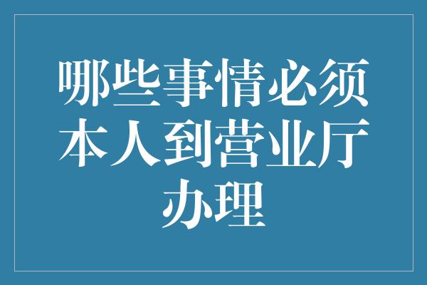 哪些事情必须本人到营业厅办理