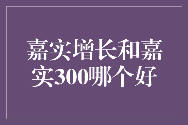 嘉实增长和嘉实300哪个好