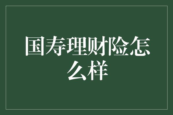 国寿理财险怎么样