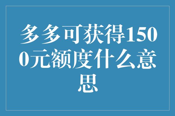 多多可获得1500元额度什么意思