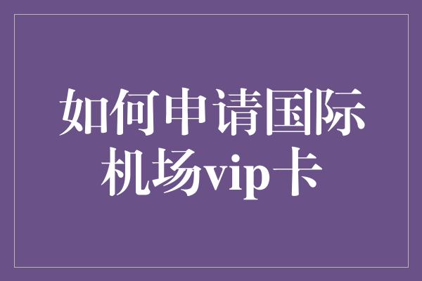 如何申请国际机场vip卡