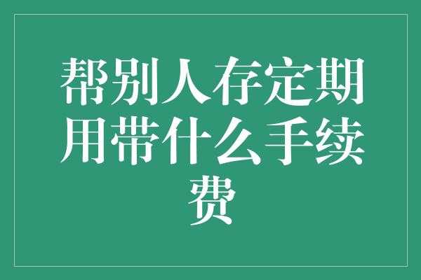 帮别人存定期用带什么手续费