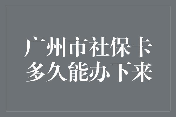 广州市社保卡多久能办下来