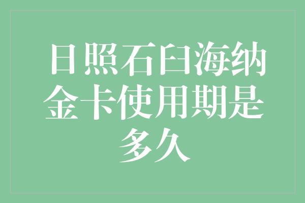 日照石臼海纳金卡使用期是多久