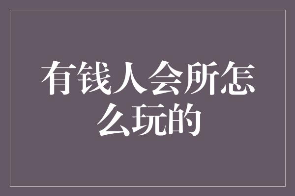 有钱人会所怎么玩的