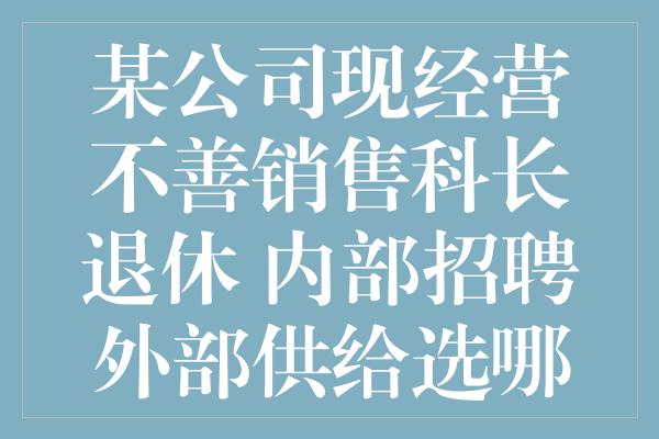 某公司现经营不善销售科长退休 内部招聘外部供给选哪个