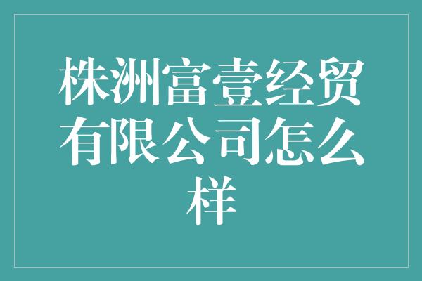 株洲富壹经贸有限公司怎么样