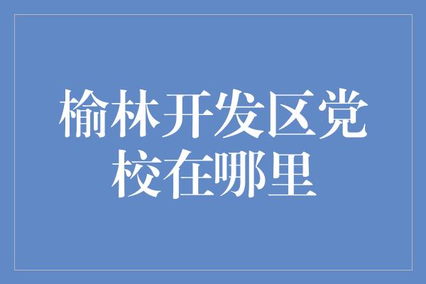 榆林开发区党校在哪里