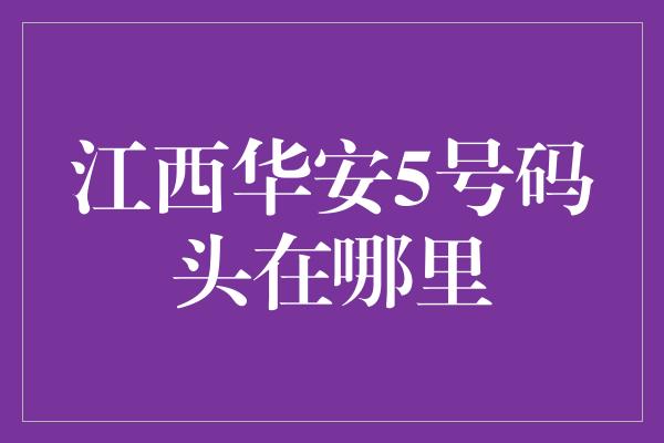 江西华安5号码头在哪里