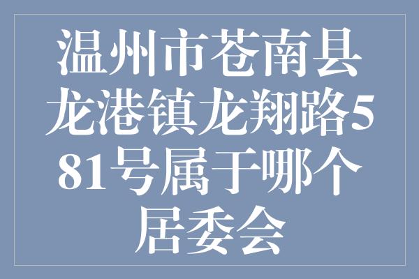 温州市苍南县龙港镇龙翔路581号属于哪个居委会