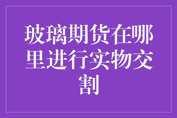 玻璃期货在哪里进行实物交割