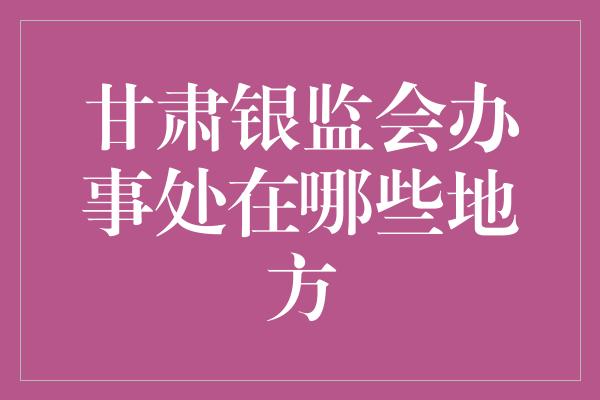 甘肃银监会办事处在哪些地方