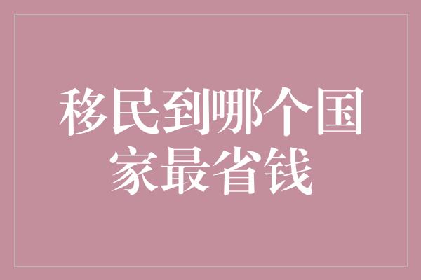 移民到哪个国家最省钱