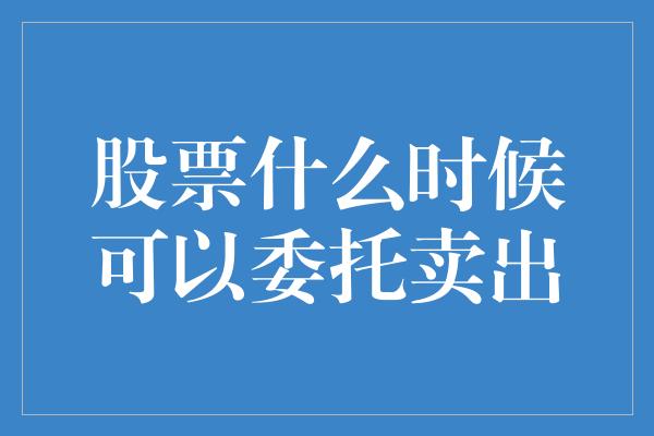 股票什么时候可以委托卖出