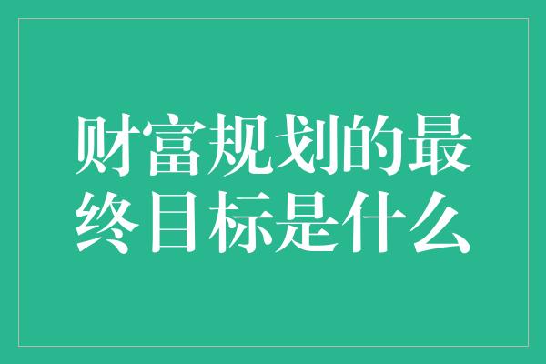 财富规划的最终目标是什么