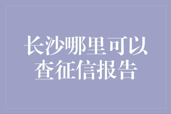 长沙哪里可以查征信报告