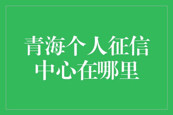 青海个人征信中心在哪里