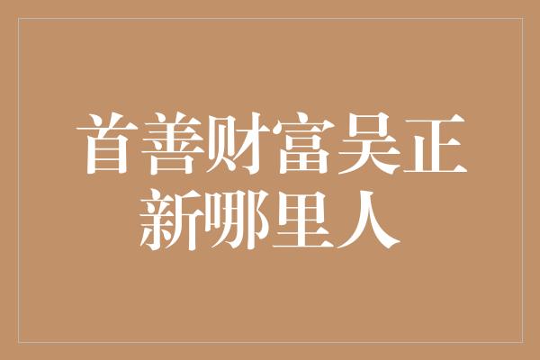 首善财富吴正新哪里人