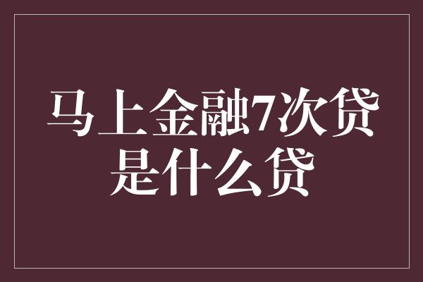 马上金融7次贷是什么贷